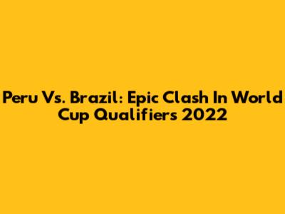 Peru Vs. Brazil: Epic Clash In World Cup Qualifiers 2022