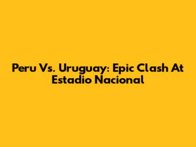 Peru Vs. Uruguay: Epic Clash At Estadio Nacional