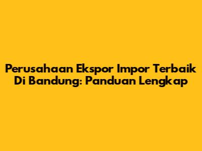 Perusahaan Ekspor Impor Terbaik Di Bandung: Panduan Lengkap