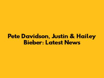 Pete Davidson, Justin & Hailey Bieber: Latest News