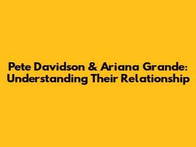 Pete Davidson & Ariana Grande: Understanding Their Relationship