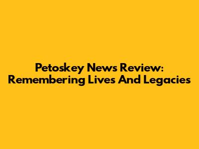 Petoskey News Review: Remembering Lives And Legacies