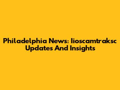 Philadelphia News: Iioscamtraksc Updates And Insights