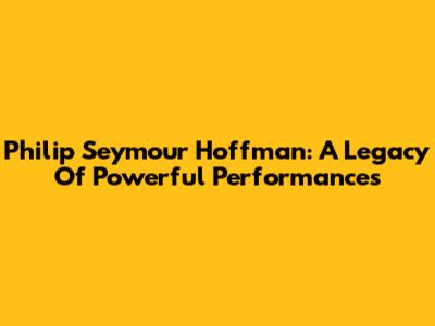 Philip Seymour Hoffman: A Legacy Of Powerful Performances