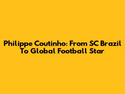 Philippe Coutinho: From SC Brazil To Global Football Star