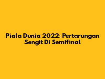 Piala Dunia 2022: Pertarungan Sengit Di Semifinal