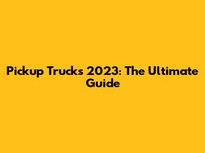 Pickup Trucks 2023: The Ultimate Guide