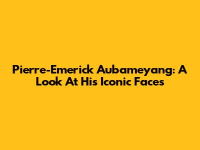 Pierre-Emerick Aubameyang: A Look At His Iconic Faces