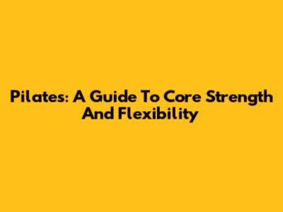 Pilates: A Guide To Core Strength And Flexibility
