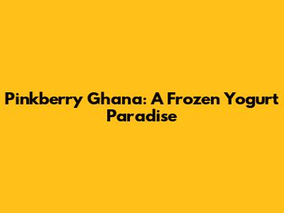 Pinkberry Ghana: A Frozen Yogurt Paradise