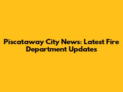 Piscataway City News: Latest Fire Department Updates