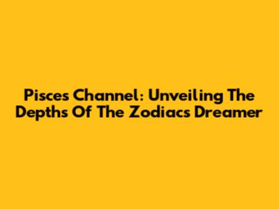 Pisces Channel: Unveiling The Depths Of The Zodiac's Dreamer