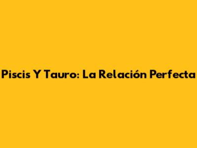 Piscis Y Tauro: La Relación Perfecta
