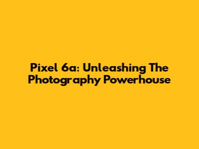 Pixel 6a: Unleashing The Photography Powerhouse