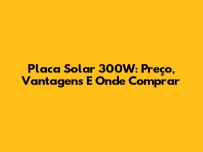 Placa Solar 300W: Preço, Vantagens E Onde Comprar
