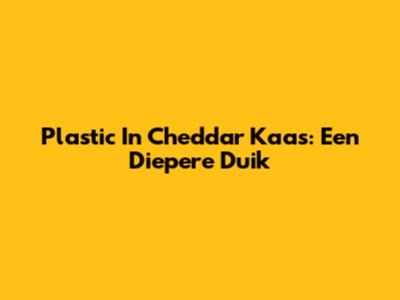 Plastic In Cheddar Kaas: Een Diepere Duik