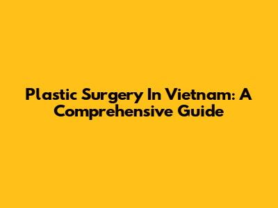 Plastic Surgery In Vietnam: A Comprehensive Guide
