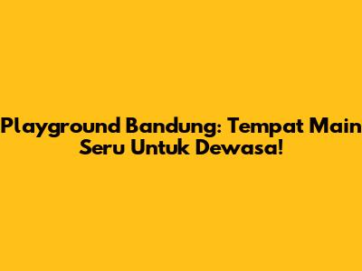 Playground Bandung: Tempat Main Seru Untuk Dewasa!
