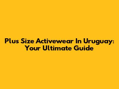 Plus Size Activewear In Uruguay: Your Ultimate Guide