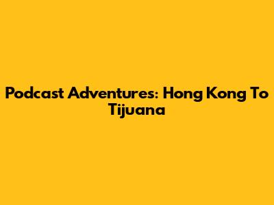 Podcast Adventures: Hong Kong To Tijuana