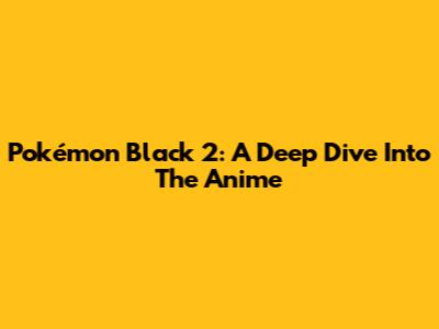 Pokémon Black 2: A Deep Dive Into The Anime