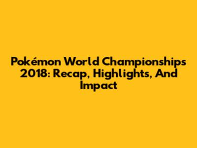 Pokémon World Championships 2018: Recap, Highlights, And Impact