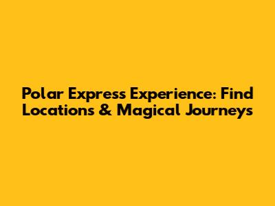 Polar Express Experience: Find Locations & Magical Journeys