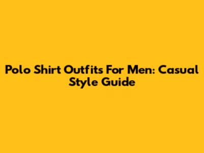 Polo Shirt Outfits For Men: Casual Style Guide