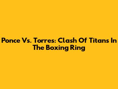 Ponce Vs. Torres: Clash Of Titans In The Boxing Ring