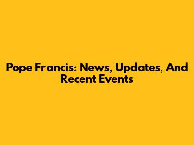 Pope Francis: News, Updates, And Recent Events