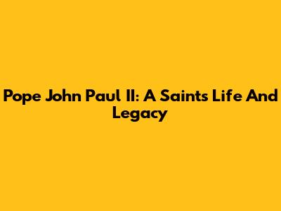 Pope John Paul II: A Saint's Life And Legacy