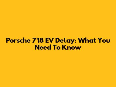 Porsche 718 EV Delay: What You Need To Know