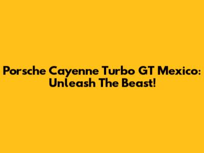 Porsche Cayenne Turbo GT Mexico: Unleash The Beast!