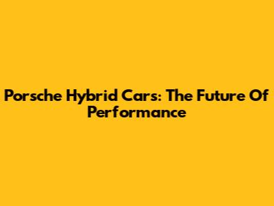 Porsche Hybrid Cars: The Future Of Performance