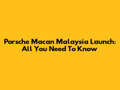 Porsche Macan Malaysia Launch: All You Need To Know
