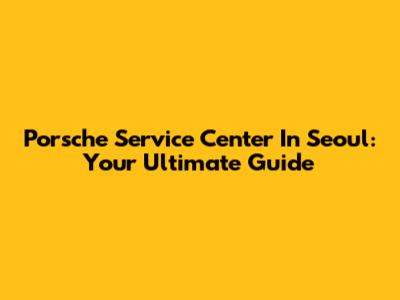 Porsche Service Center In Seoul: Your Ultimate Guide