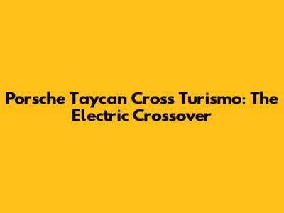 Porsche Taycan Cross Turismo: The Electric Crossover
