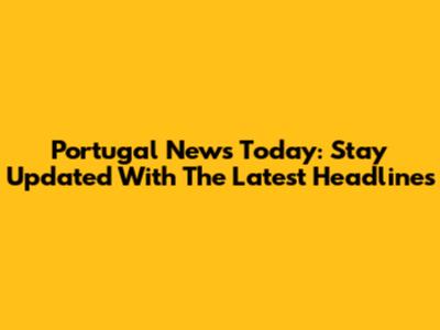 Portugal News Today: Stay Updated With The Latest Headlines