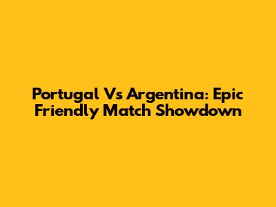 Portugal Vs Argentina: Epic Friendly Match Showdown