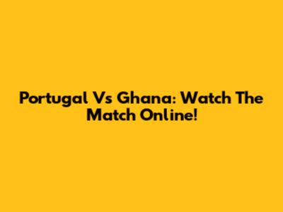 Portugal Vs Ghana: Watch The Match Online!