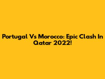 Portugal Vs Morocco: Epic Clash In Qatar 2022!