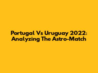 Portugal Vs Uruguay 2022: Analyzing The Astro-Match
