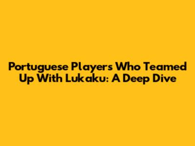 Portuguese Players Who Teamed Up With Lukaku: A Deep Dive