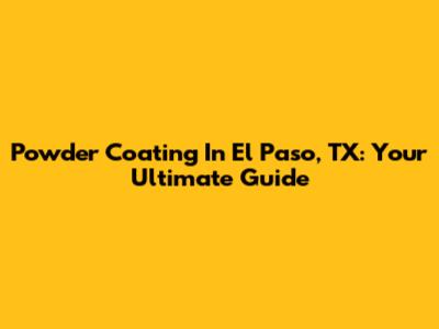 Powder Coating In El Paso, TX: Your Ultimate Guide