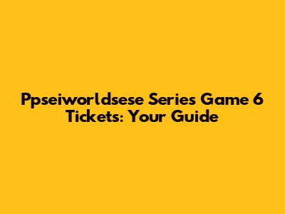 Ppseiworldsese Series Game 6 Tickets: Your Guide