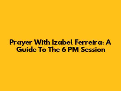 Prayer With Izabel Ferreira: A Guide To The 6 PM Session