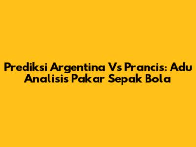 Prediksi Argentina Vs Prancis: Adu Analisis Pakar Sepak Bola