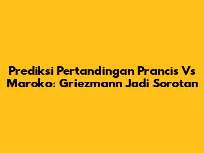 Prediksi Pertandingan Prancis Vs Maroko: Griezmann Jadi Sorotan