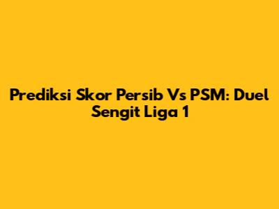 Prediksi Skor Persib Vs PSM: Duel Sengit Liga 1
