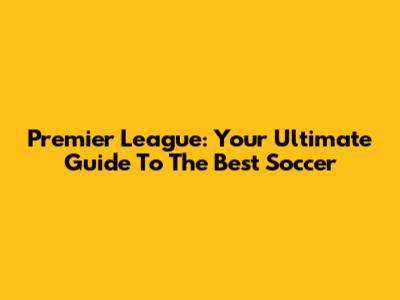Premier League: Your Ultimate Guide To The Best Soccer
